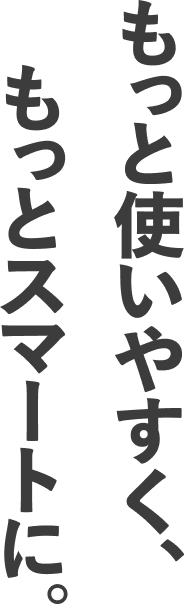 もっと使いやすく、もっとスマートに