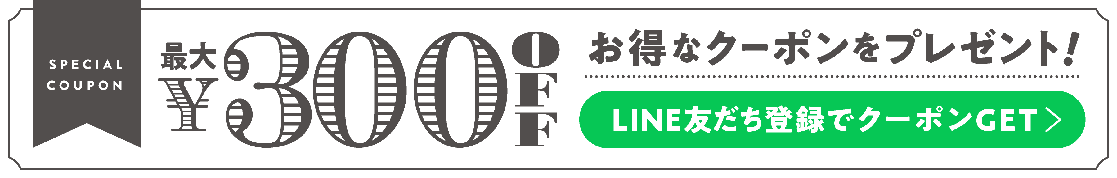 SPECIAL COUPON FOR YOU! 最大￥300 OFFクーポン　LINE友だち登録でGET